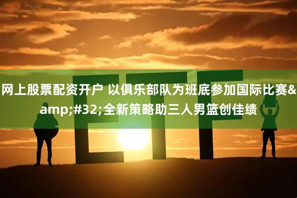 网上股票配资开户 以俱乐部队为班底参加国际比赛&#32;全新策略助三人男篮创佳绩