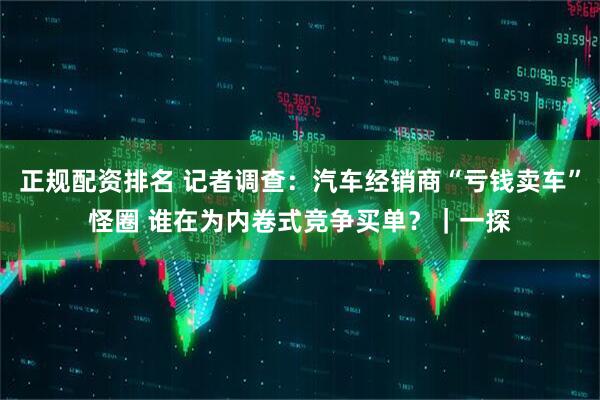 正规配资排名 记者调查：汽车经销商“亏钱卖车”怪圈 谁在为内卷式竞争买单？｜一探