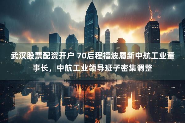 武汉股票配资开户 70后程福波履新中航工业董事长，中航工业领导班子密集调整