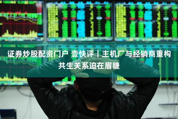 证券炒股配资门户 壹快评｜主机厂与经销商重构共生关系迫在眉睫