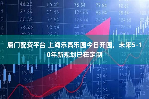 厦门配资平台 上海乐高乐园今日开园，未来5-10年新规划已在定制