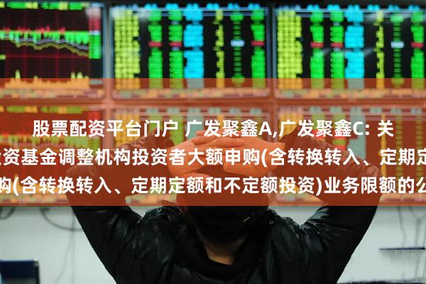 股票配资平台门户 广发聚鑫A,广发聚鑫C: 关于广发聚鑫债券型证券投资基金调整机构投资者大额申购(含转换转入、定期定额和不定额投资)业务限额的公告