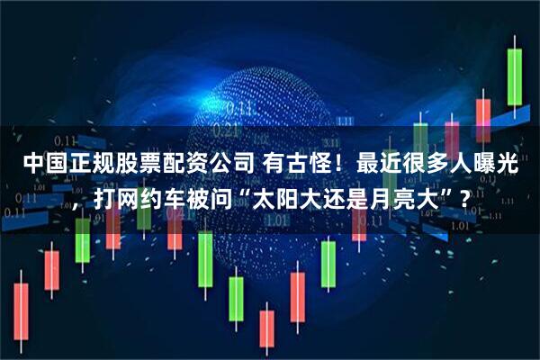 中国正规股票配资公司 有古怪！最近很多人曝光，打网约车被问“太阳大还是月亮大”？
