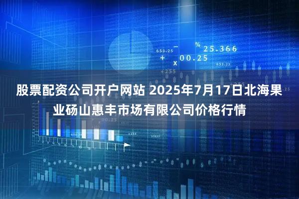 股票配资公司开户网站 2025年7月17日北海果业砀山惠丰市场有限公司价格行情