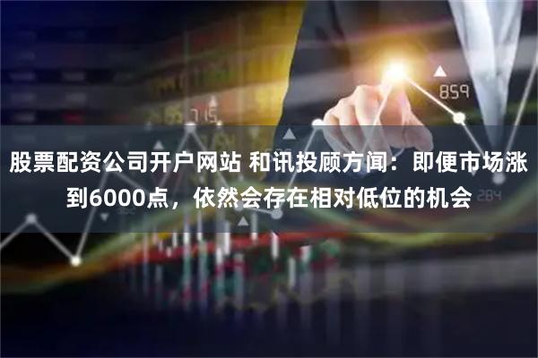 股票配资公司开户网站 和讯投顾方闻：即便市场涨到6000点，依然会存在相对低位的机会