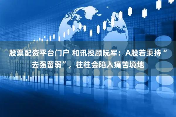 股票配资平台门户 和讯投顾阮军：A股若秉持“去强留弱”，往往会陷入痛苦境地