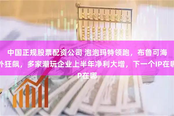 中国正规股票配资公司 泡泡玛特领跑，布鲁可海外狂飙，多家潮玩企业上半年净利大增，下一个IP在哪