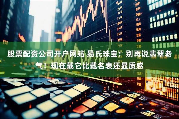 股票配资公司开户网站 易氏珠宝：别再说翡翠老气！现在戴它比戴名表还显质感