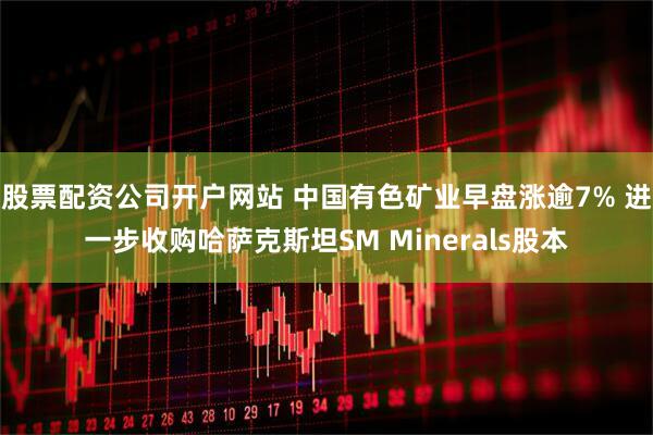 股票配资公司开户网站 中国有色矿业早盘涨逾7% 进一步收购哈萨克斯坦SM Minerals股本
