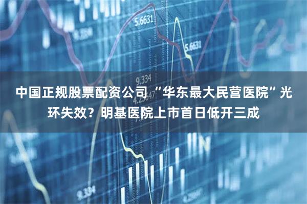 中国正规股票配资公司 “华东最大民营医院”光环失效？明基医院上市首日低开三成