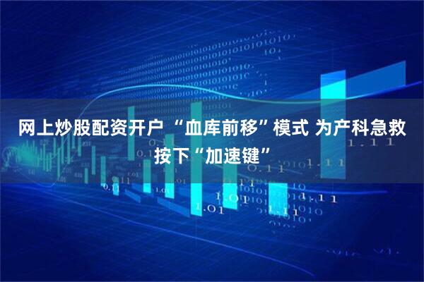 网上炒股配资开户 “血库前移”模式 为产科急救按下“加速键”