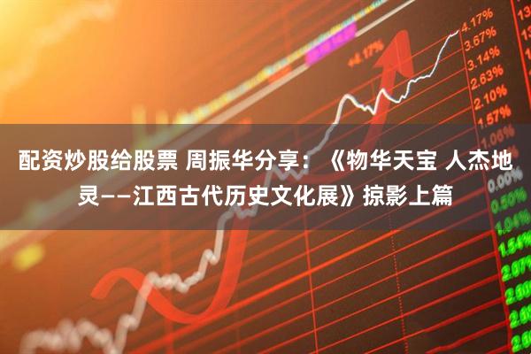 配资炒股给股票 周振华分享：《物华天宝 人杰地灵——江西古代历史文化展》掠影上篇