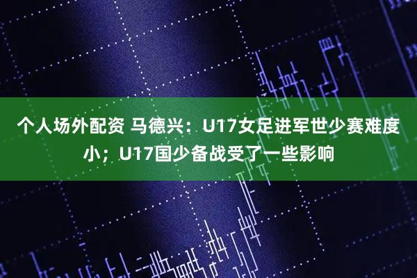个人场外配资 马德兴：U17女足进军世少赛难度小；U17国少备战受了一些影响