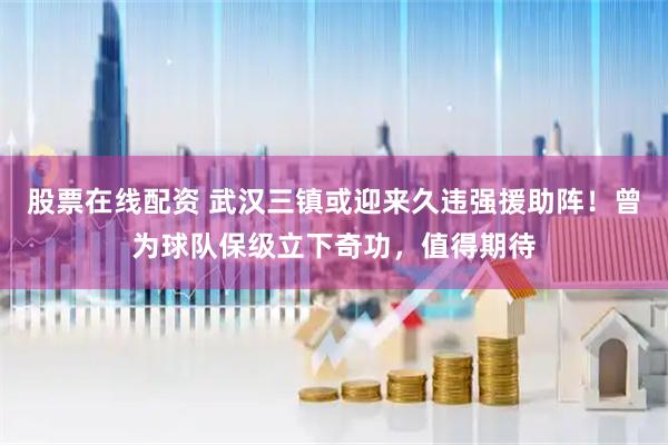 股票在线配资 武汉三镇或迎来久违强援助阵！曾为球队保级立下奇功，值得期待