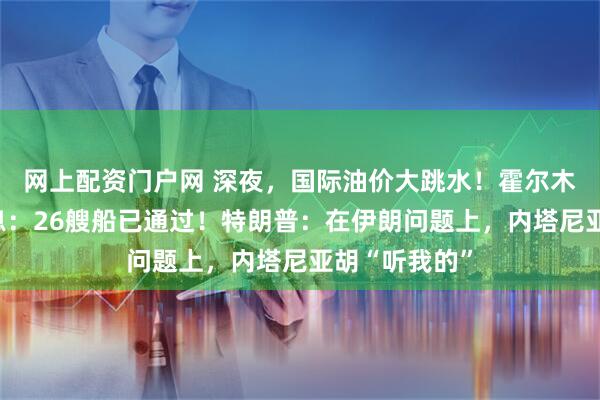 网上配资门户网 深夜，国际油价大跳水！霍尔木兹传来大消息：26艘船已通过！特朗普：在伊朗问题上，内塔尼亚胡“听我的”