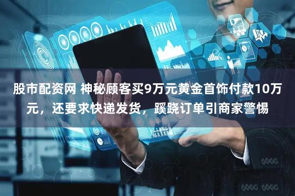 股市配资网 神秘顾客买9万元黄金首饰付款10万元，还要求快递发货，蹊跷订单引商家警惕