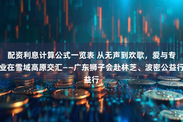配资利息计算公式一览表 从无声到欢歌，爱与专业在雪域高原交汇——广东狮子会赴林芝、波密公益行