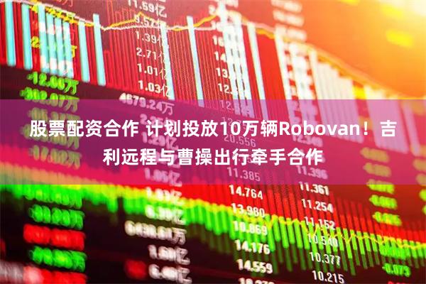 股票配资合作 计划投放10万辆Robovan！吉利远程与曹操出行牵手合作