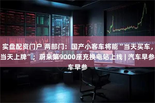 实盘配资门户 两部门：国产小客车将能“当天买车，当天上牌”；蔚来第9000座充换电站上线 | 汽车早参
