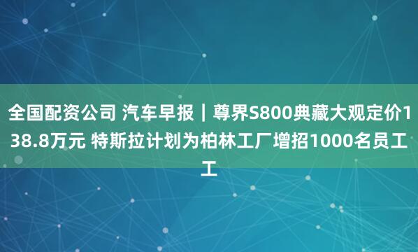 全国配资公司 汽车早报｜尊界S800典藏大观定价138.8万元 特斯拉计划为柏林工厂增招1000名员工
