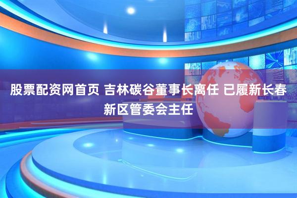 股票配资网首页 吉林碳谷董事长离任 已履新长春新区管委会主任